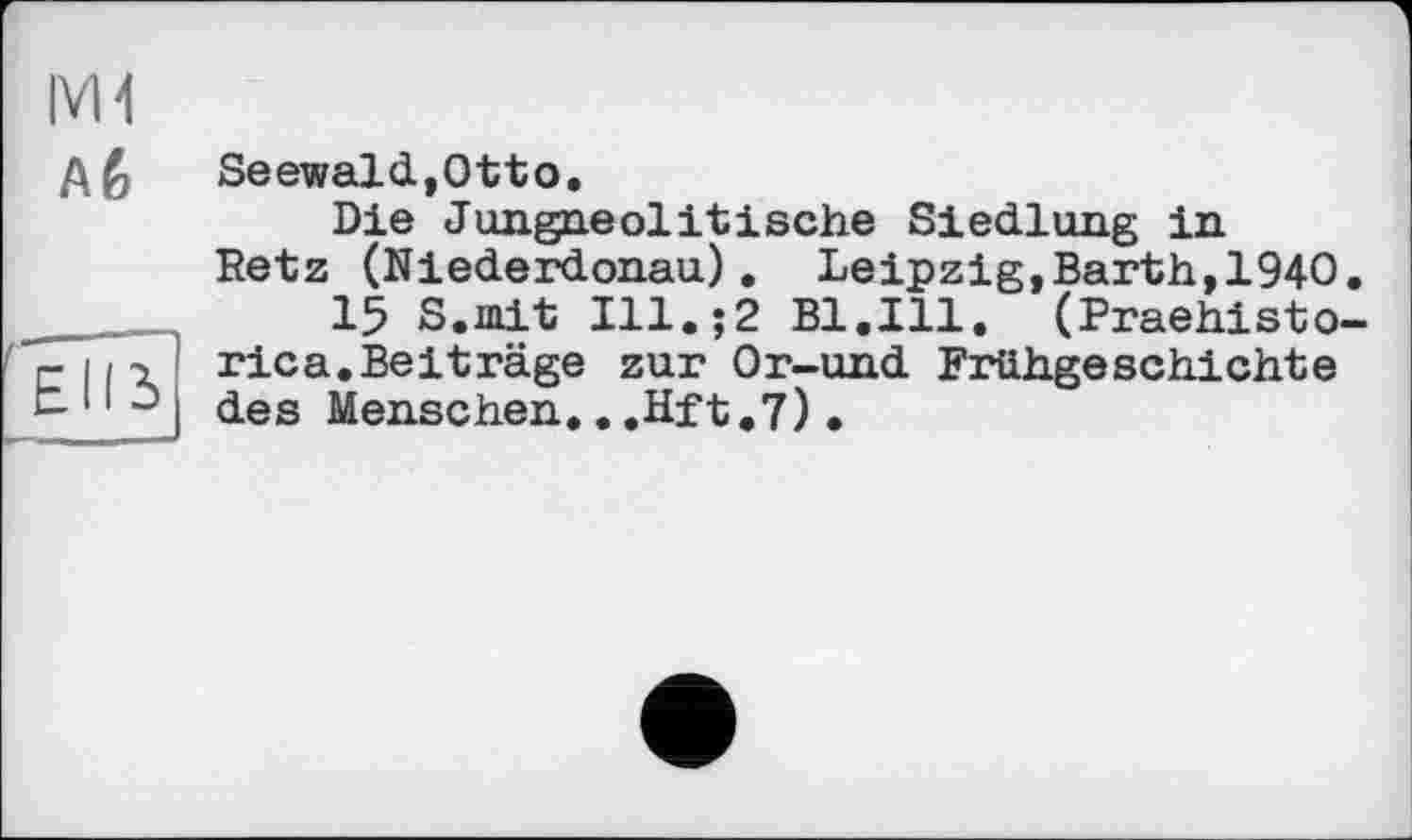 ﻿Mi
Aê
EII і
Seewald,Otto.
Die Jungneolitische Siedlung in Retz (Niederdonau), Leipzig,Barth,1940.
15 S.mit Ill.;2 Bl.Ill. (Praehisto-rica.Beiträge zur Or-und Frühgeschichte des Menschen..,Hft.7)•